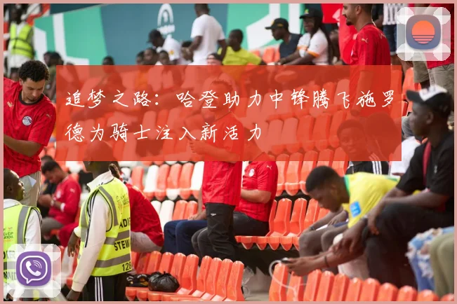 追梦之路：哈登助力中锋腾飞施罗德为骑士注入新活力