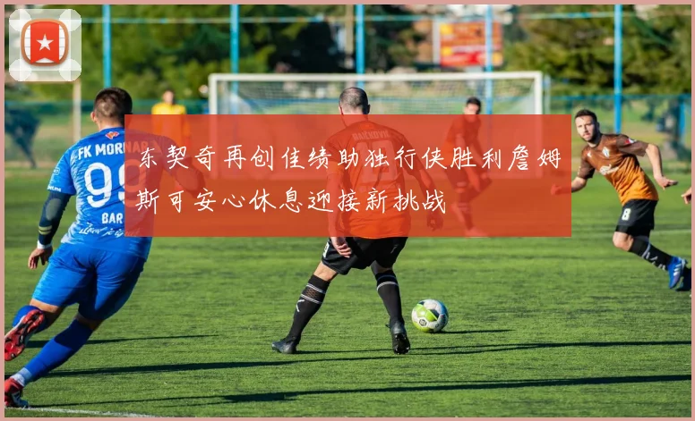 东契奇再创佳绩助独行侠胜利詹姆斯可安心休息迎接新挑战