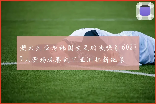 澳大利亚与韩国女足对决吸引60279人现场观赛创下亚洲杯新纪录