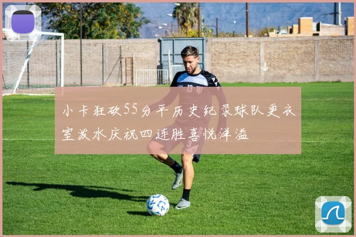 小卡狂砍55分平历史纪录球队更衣室泼水庆祝四连胜喜悦洋溢
