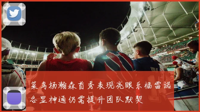 菜鸟杨瀚森首秀表现亮眼乐福雷诺各显神通仍需提升团队默契
