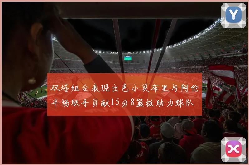 双塔组合表现出色小莫布里与阿伦半场联手贡献15分8篮板助力球队