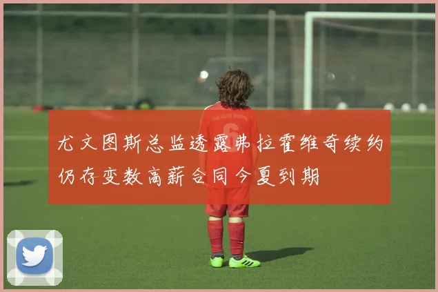 尤文图斯总监透露弗拉霍维奇续约仍存变数高薪合同今夏到期
