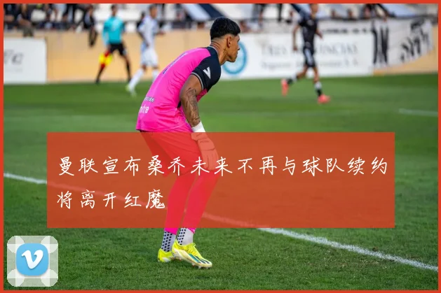 曼联宣布桑乔未来不再与球队续约将离开红魔