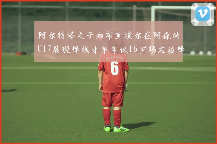 阿尔特塔之子加布里埃尔在阿森纳U17展现锋线才华年仅16岁踢右边锋