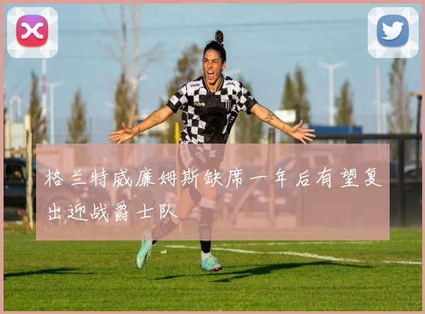 格兰特威廉姆斯缺席一年后有望复出迎战爵士队