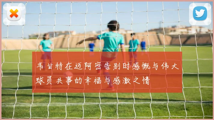 韦甘特在迈阿密告别时感慨与伟大球员共事的幸福与感激之情
