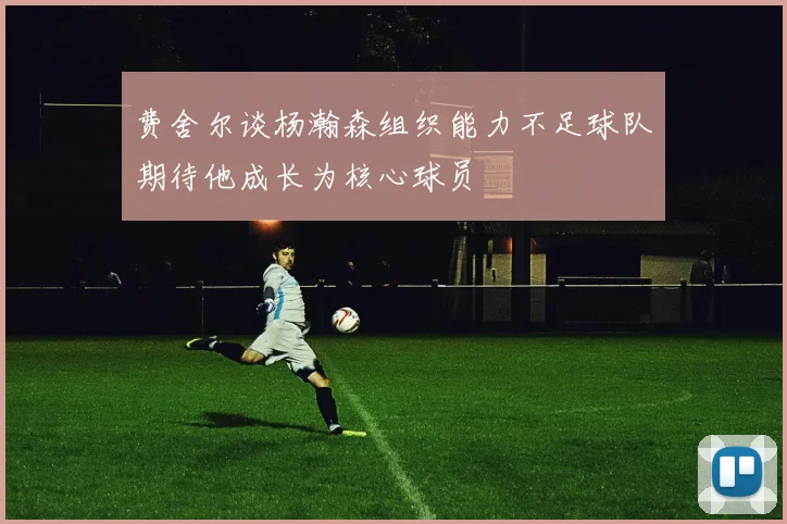 费舍尔谈杨瀚森组织能力不足球队期待他成长为核心球员
