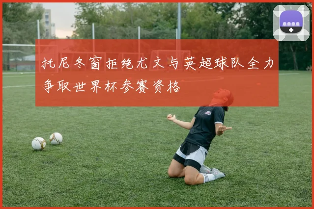 托尼冬窗拒绝尤文与英超球队全力争取世界杯参赛资格