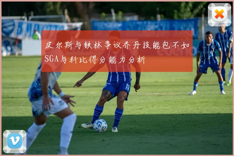 皮尔斯与铁林争议乔丹技能包不如SGA与科比得分能力分析