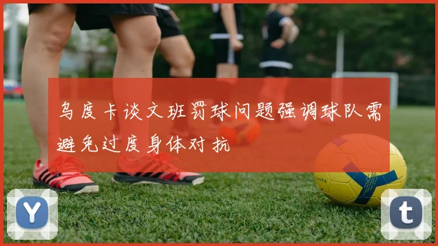 乌度卡谈文班罚球问题强调球队需避免过度身体对抗