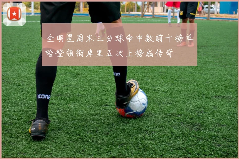 全明星周末三分球命中数前十榜单哈登领衔库里五次上榜成传奇