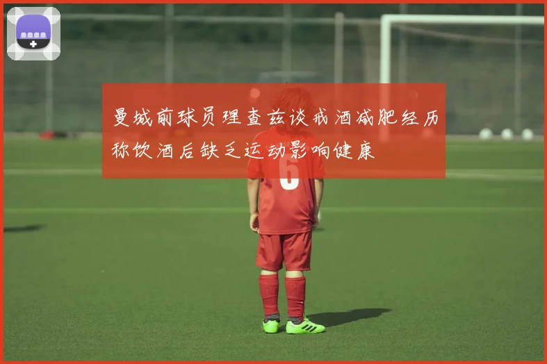 曼城前球员理查兹谈戒酒减肥经历称饮酒后缺乏运动影响健康