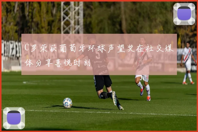 C罗荣获葡萄牙环球声望奖在社交媒体分享喜悦时刻