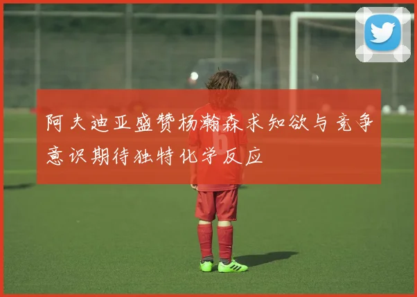 阿夫迪亚盛赞杨瀚森求知欲与竞争意识期待独特化学反应
