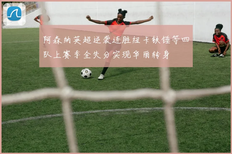 阿森纳英超逆袭连胜纽卡铁锤等四队上赛季全失分实现华丽转身