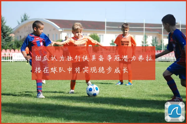 甜瓜认为独行侠具备争冠潜力弗拉格在球队中将实现稳步成长