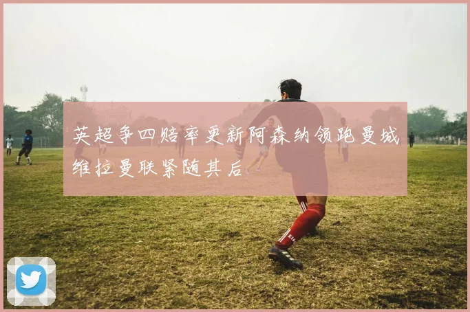 英超争四赔率更新阿森纳领跑曼城维拉曼联紧随其后