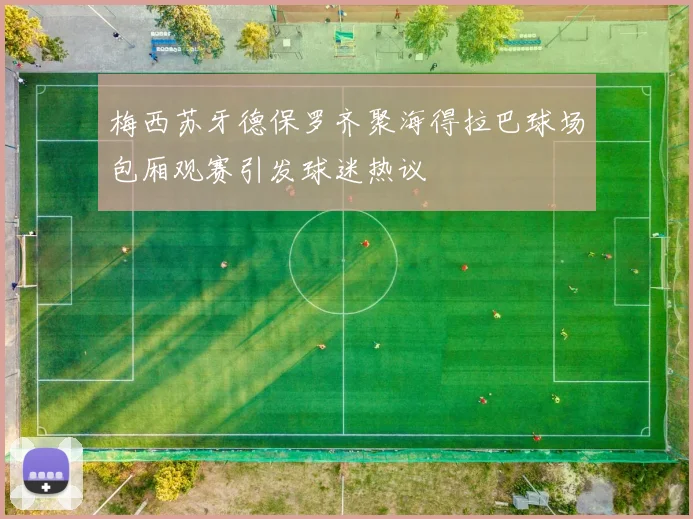 梅西苏牙德保罗齐聚海得拉巴球场包厢观赛引发球迷热议