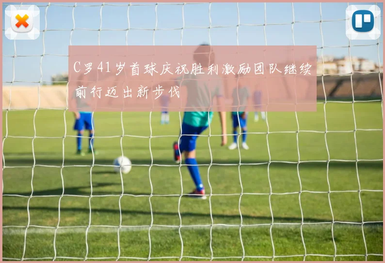 C罗41岁首球庆祝胜利激励团队继续前行迈出新步伐
