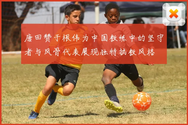 唐田赞于根伟为中国教练中的坚守者与风骨代表展现独特执教风格