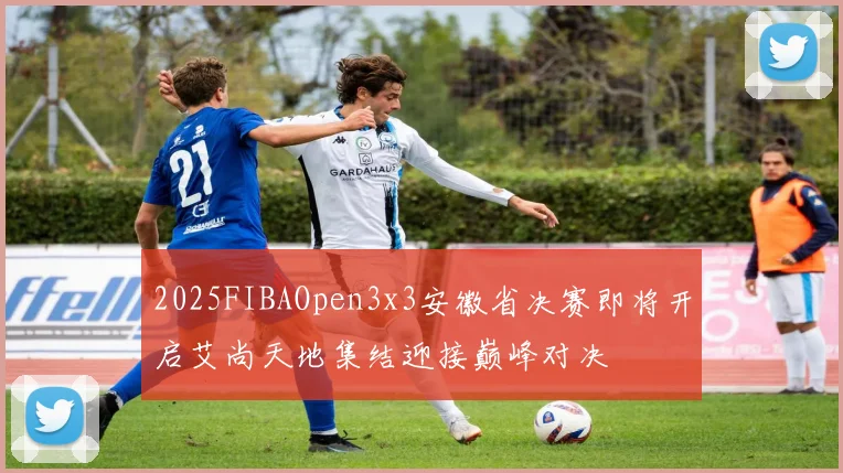 2025FIBAOpen3x3安徽省决赛即将开启艾尚天地集结迎接巅峰对决