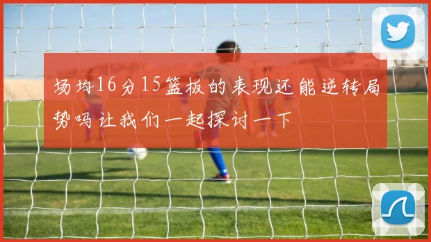 场均16分15篮板的表现还能逆转局势吗让我们一起探讨一下