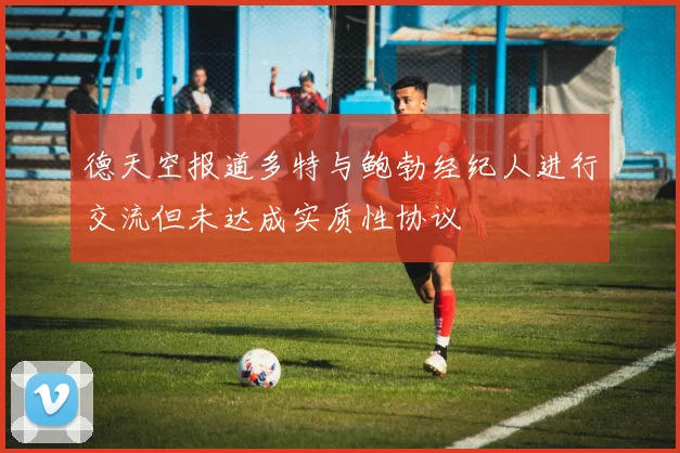 德天空报道多特与鲍勃经纪人进行交流但未达成实质性协议