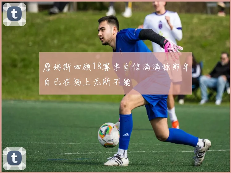 詹姆斯回顾18赛季自信满满称那年自己在场上无所不能