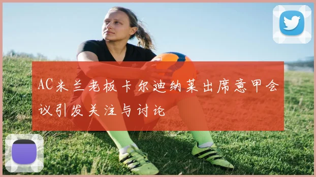 AC米兰老板卡尔迪纳莱出席意甲会议引发关注与讨论
