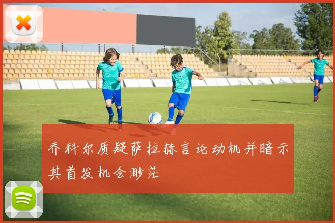 乔科尔质疑萨拉赫言论动机并暗示其首发机会渺茫