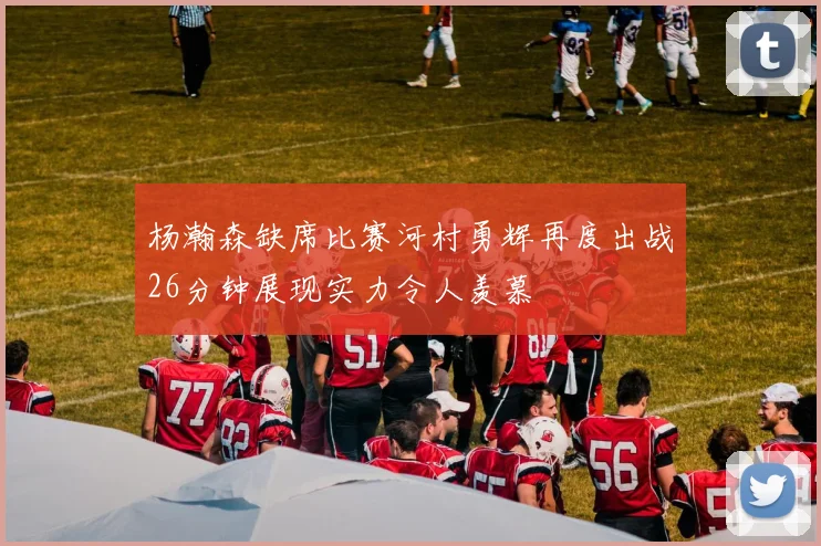 杨瀚森缺席比赛河村勇辉再度出战26分钟展现实力令人羡慕
