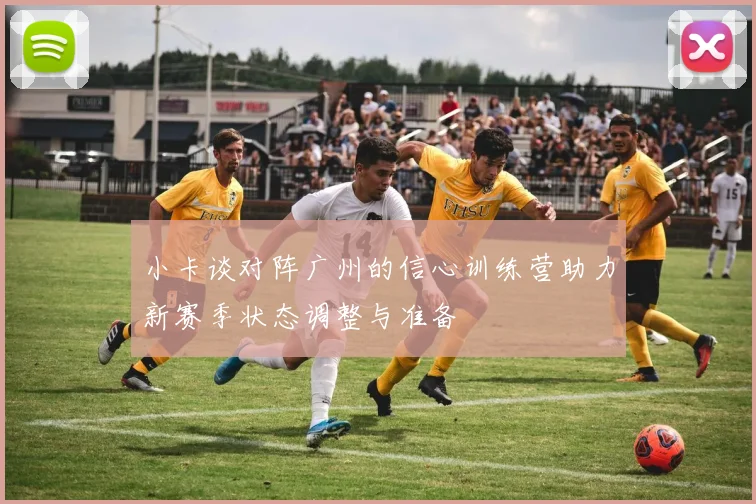 小卡谈对阵广州的信心训练营助力新赛季状态调整与准备